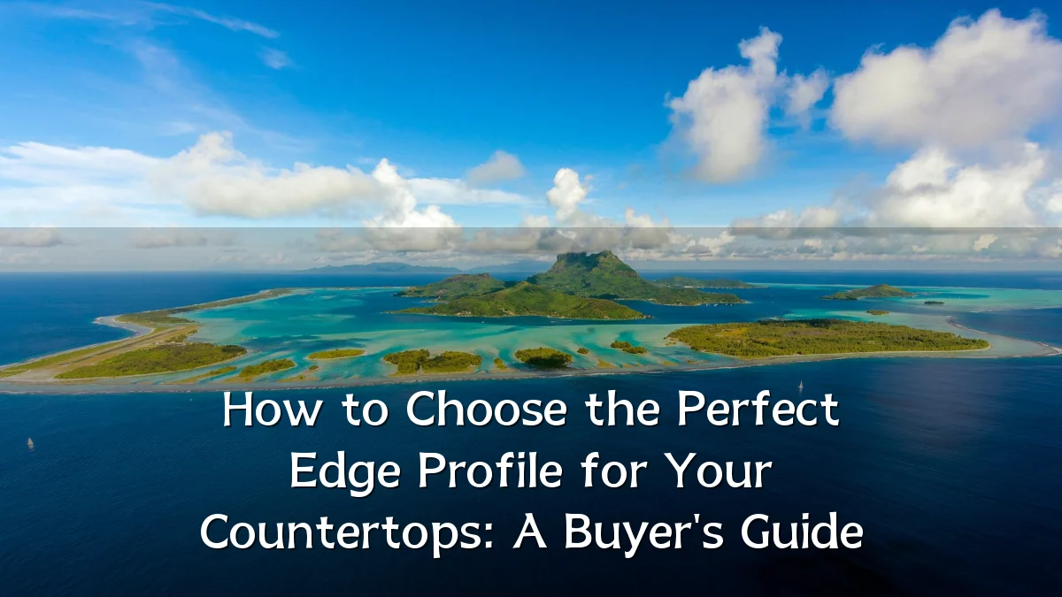How to Choose the Perfect Edge Profile for Your Countertops: A Buyer's Guide